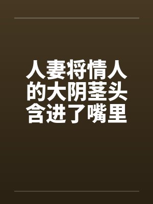 人妻将情人的大阴茎头含进了嘴里封面