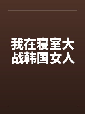 我在寝室大战韩国女人笔趣阁无弹窗封面