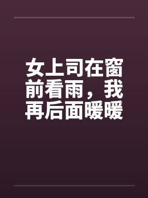 女上司在窗前看雨，我再后面暖暖她身体by佚名笔趣阁无弹窗封面