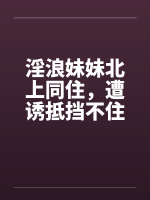 淫浪妹妹北上同住，遭诱抵挡不住by佚名笔趣阁无弹窗封面