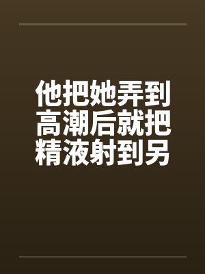 他把她弄到高潮后就把精液射到另一个女人的小嫩穴里笔趣阁无弹窗封面
