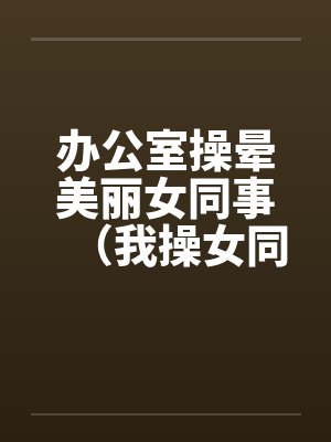 办公室操晕美丽女同事（我操女同事晓雪）笔趣阁无弹窗封面