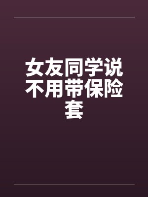 女友同学说不用带保险套笔趣阁无弹窗封面
