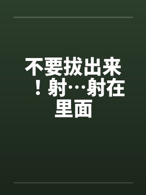不要拔出来！射…射在里面by佚名笔趣阁无弹窗封面