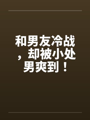 和男友冷战，却被小处男爽到！笔趣阁无弹窗封面