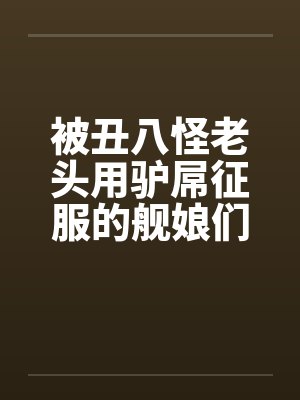 被丑八怪老头用驴屌征服的舰娘们by逸仙平海封面