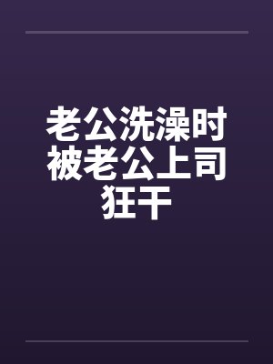 老公洗澡时被老公上司狂干笔趣阁无弹窗封面
