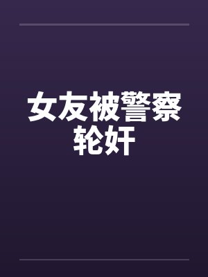 女友被警察轮奸by佚名笔趣阁无弹窗封面