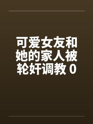 可爱女友和她的家人被轮奸调教 01-15笔趣阁无弹窗封面