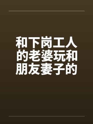 和下岗工人的老婆玩和朋友妻子的激情在一个同事家玩了他老婆by佚名封面