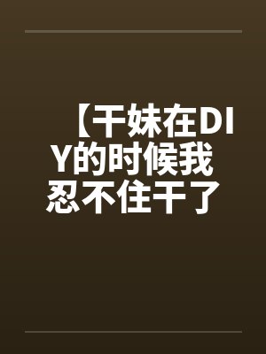 【干妹在DIY的时候我忍不住干了她】by佚名封面