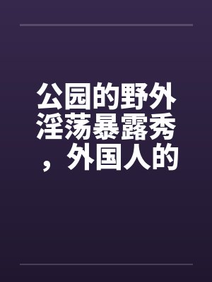 公园的野外淫荡暴露秀，外国人的子宫内精液灌注 5笔趣阁无弹窗封面