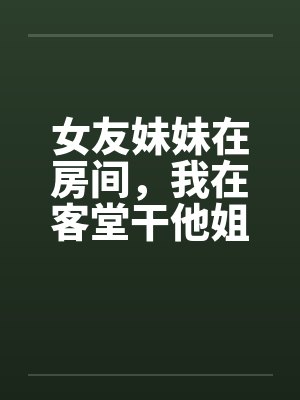 女友妹妹在房间，我在客堂干他姐封面