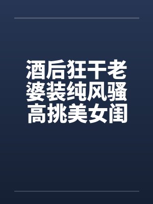 酒后狂干老婆装纯风骚高挑美女闺蜜封面