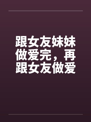跟女友妹妹做爱完，再跟女友做爱！笔趣阁无弹窗封面