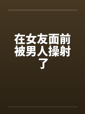 在女友面前被男人操射了笔趣阁无弹窗封面