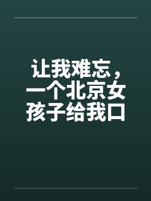 让我难忘，一个北京女孩子给我口交--吃了我的精液绝对真实笔趣阁无弹窗封面
