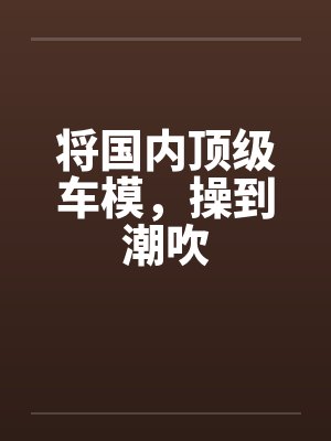将国内顶级车模，操到潮吹封面