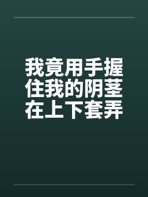我竟用手握住我的阴茎在上下套弄着封面
