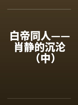 白帝同人——肖静的沉沦（中）by佚名封面