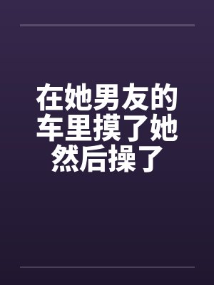 在她男友的车里摸了她然后操了by佚名笔趣阁无弹窗封面