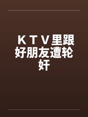 ＫＴＶ里跟好朋友遭轮奸by佚名封面