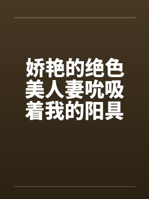 娇艳的绝色美人妻吮吸着我的阳具笔趣阁无弹窗封面