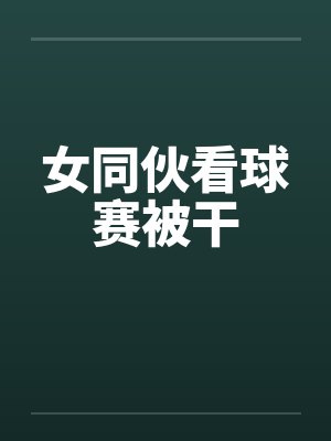 女同伙看球赛被干by佚名封面