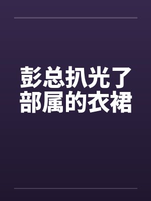 彭总扒光了部属的衣裙笔趣阁无弹窗封面